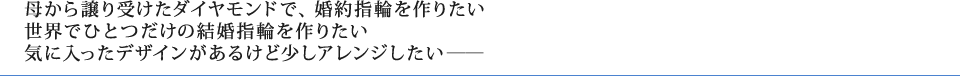 母から譲り受けたダイヤモンドで、婚約指輪を作りたい世界でひとつだけの結婚指輪を作りたい気に入ったデザインがあるけど少しアレンジしたい―