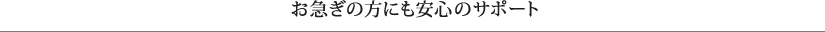 お急ぎの方にも安心のサポート