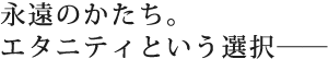 永遠のかたち。エタニティという選択――