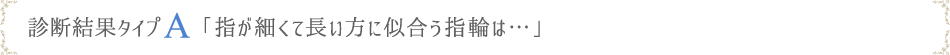 診断結果タイプA「指が細くて長い方に似合う指輪は…」