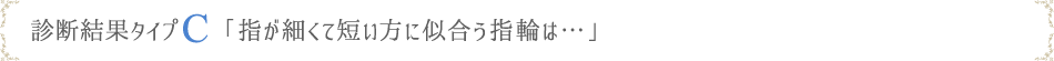 診断結果タイプC「指が細くて短い方に似合う指輪は…」