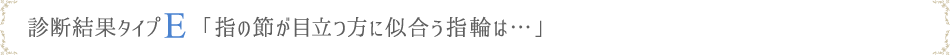 診断結果タイプE「指の節が目立つ方に似合う指輪は…」