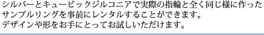 シルバーとキュービックジルコニアで実際の指輪と全く同じ様に作った
サンプルリングを事前にレンタルすることができます。デザインや形をお手にとってお試しいただけます。