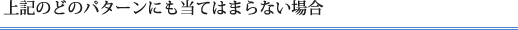 上記のどのパターンにも当てはまらない場合