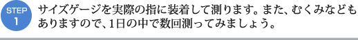 STEP1：サイズゲージを実際の指に装着して測ります。また、むくみなども
ありますので、1日の中で数回測ってみましょう。