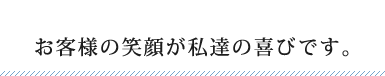 お客様の笑顔が私達の喜びです。